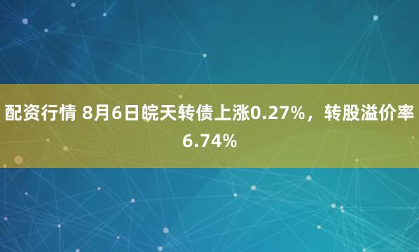 配资行情 8月6日皖天转债上涨0.27%，转股溢价率6.74%