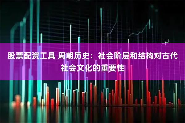 股票配资工具 周朝历史：社会阶层和结构对古代社会文化的重要性