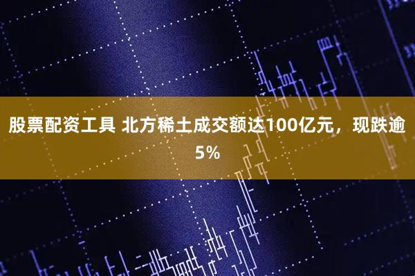 股票配资工具 北方稀土成交额达100亿元，现跌逾5%
