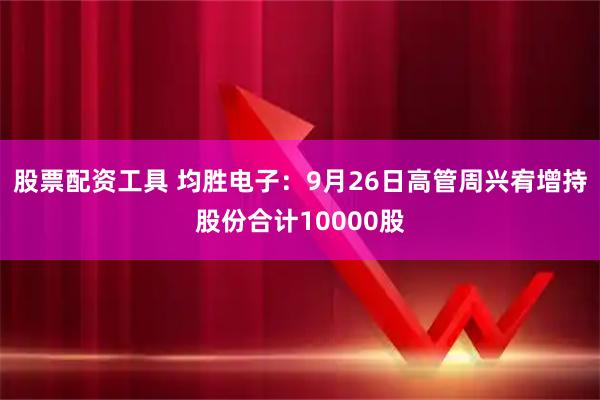 股票配资工具 均胜电子：9月26日高管周兴宥增持股份合计10000股