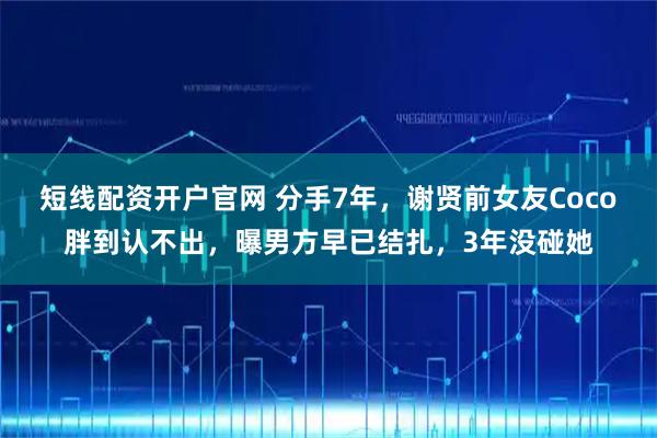 短线配资开户官网 分手7年，谢贤前女友Coco胖到认不出，曝男方早已结扎，3年没碰她